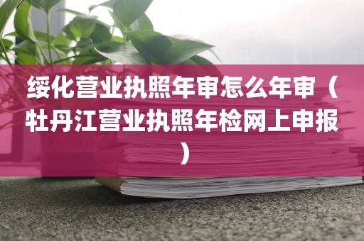 绥化营业执照年审怎么年审（牡丹江营业执照年检网上申报）