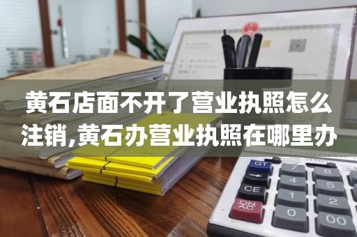 黄石店面不开了营业执照怎么注销,黄石办营业执照在哪里办