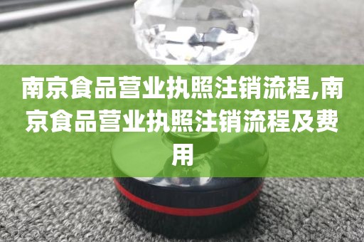 南京食品营业执照注销流程,南京食品营业执照注销流程及费用