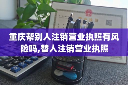 重庆帮别人注销营业执照有风险吗,替人注销营业执照