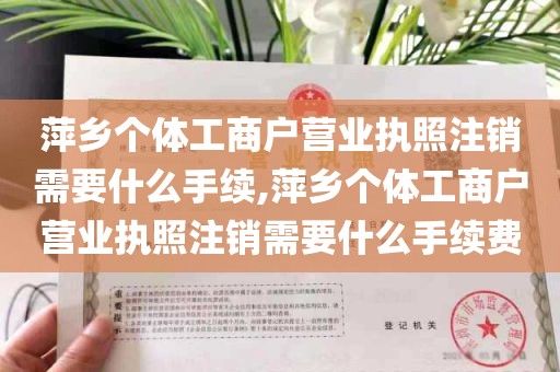 萍乡个体工商户营业执照注销需要什么手续,萍乡个体工商户营业执照注销需要什么手续费