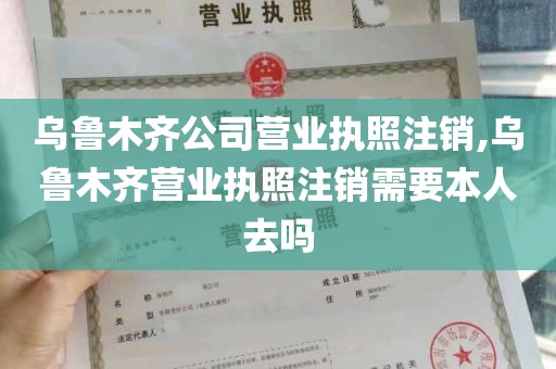 乌鲁木齐公司营业执照注销,乌鲁木齐营业执照注销需要本人去吗