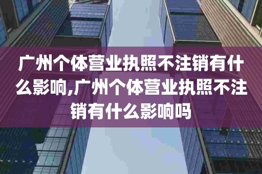 广州个体营业执照不注销有什么影响,广州个体营业执照不注销有什么影响吗