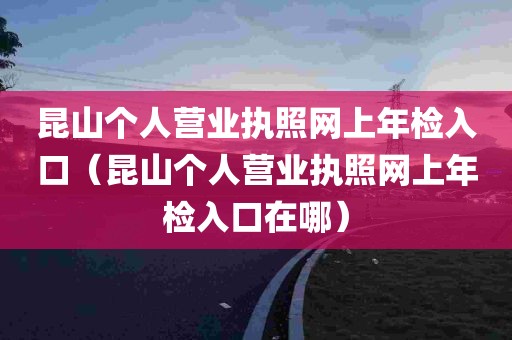 昆山个人营业执照网上年检入口（昆山个人营业执照网上年检入口在哪）