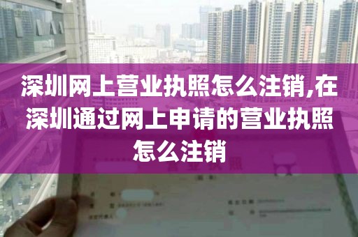 深圳网上营业执照怎么注销,在深圳通过网上申请的营业执照怎么注销