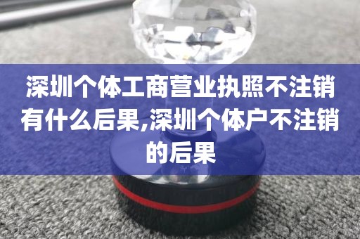 深圳个体工商营业执照不注销有什么后果,深圳个体户不注销的后果