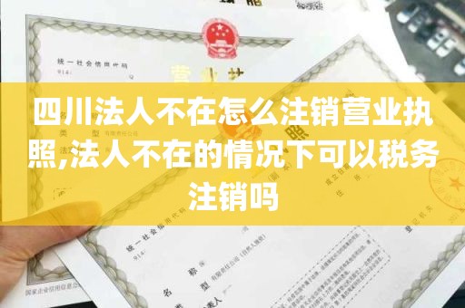 四川法人不在怎么注销营业执照,法人不在的情况下可以税务注销吗