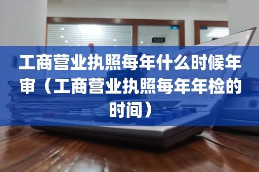 工商营业执照每年什么时候年审（工商营业执照每年年检的时间）