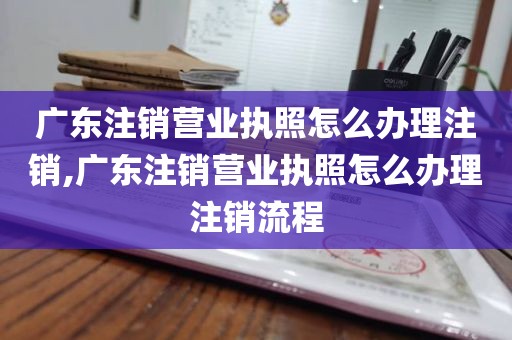 广东注销营业执照怎么办理注销,广东注销营业执照怎么办理注销流程