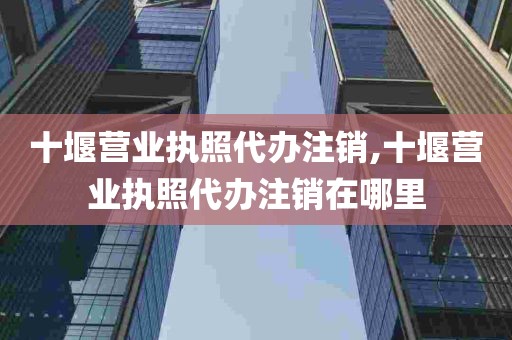 十堰营业执照代办注销,十堰营业执照代办注销在哪里