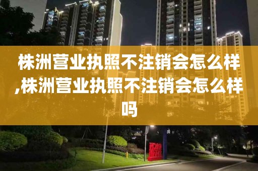 株洲营业执照不注销会怎么样,株洲营业执照不注销会怎么样吗