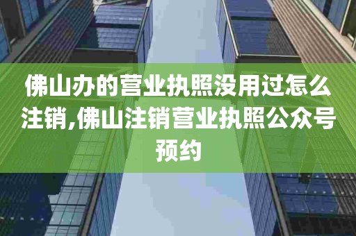 佛山办的营业执照没用过怎么注销,佛山注销营业执照公众号预约