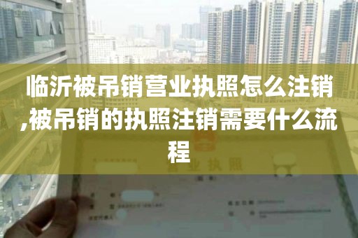 临沂被吊销营业执照怎么注销,被吊销的执照注销需要什么流程