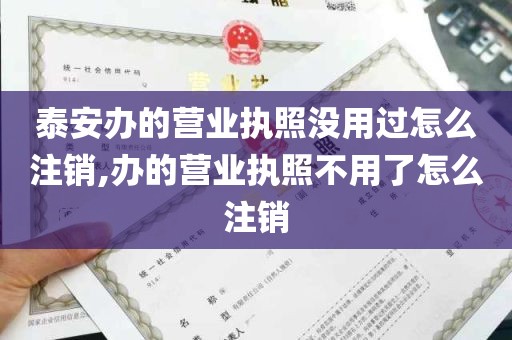 泰安办的营业执照没用过怎么注销,办的营业执照不用了怎么注销