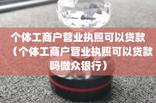 个体工商户营业执照可以贷款（个体工商户营业执照可以贷款吗微众银行）