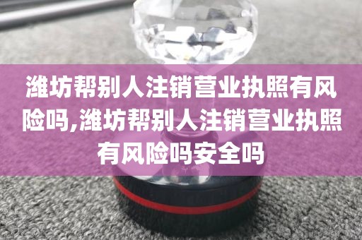 潍坊帮别人注销营业执照有风险吗,潍坊帮别人注销营业执照有风险吗安全吗