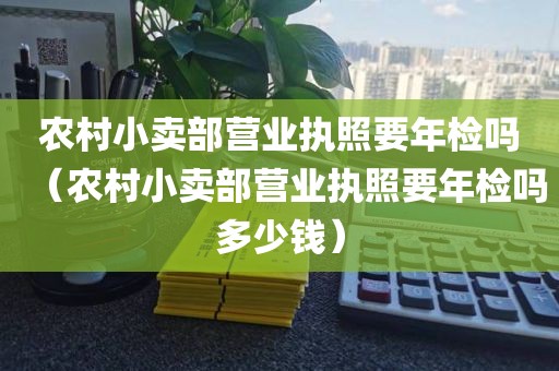 农村小卖部营业执照要年检吗（农村小卖部营业执照要年检吗多少钱）