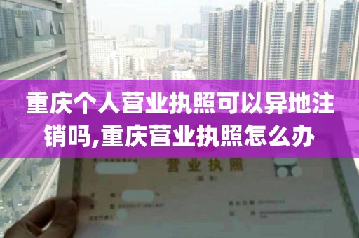 重庆个人营业执照可以异地注销吗,重庆营业执照怎么办