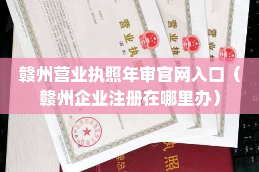 赣州营业执照年审官网入口（赣州企业注册在哪里办）