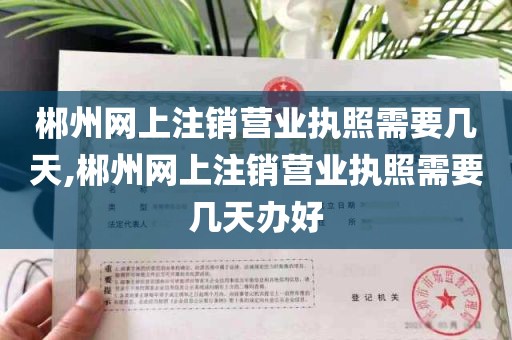 郴州网上注销营业执照需要几天,郴州网上注销营业执照需要几天办好