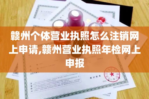 赣州个体营业执照怎么注销网上申请,赣州营业执照年检网上申报