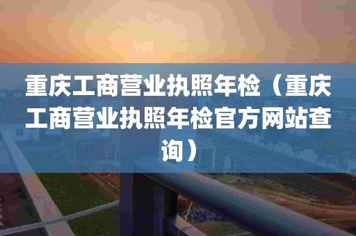 重庆工商营业执照年检（重庆工商营业执照年检官方网站查询）