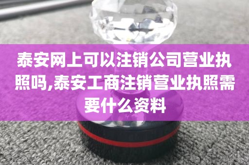 泰安网上可以注销公司营业执照吗,泰安工商注销营业执照需要什么资料