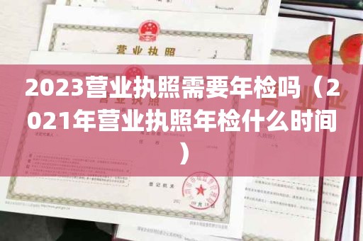 2023营业执照需要年检吗（2021年营业执照年检什么时间）