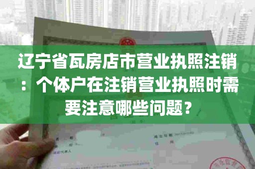 辽宁省瓦房店市营业执照注销：个体户在注销营业执照时需要注意哪些问题？