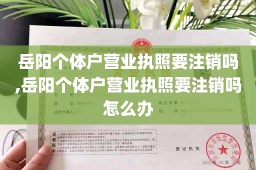 岳阳个体户营业执照要注销吗,岳阳个体户营业执照要注销吗怎么办