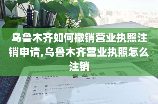 乌鲁木齐如何撤销营业执照注销申请,乌鲁木齐营业执照怎么注销