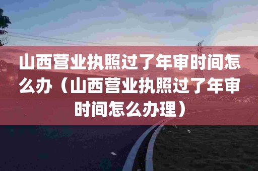 山西营业执照过了年审时间怎么办（山西营业执照过了年审时间怎么办理）