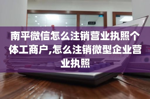 南平微信怎么注销营业执照个体工商户,怎么注销微型企业营业执照