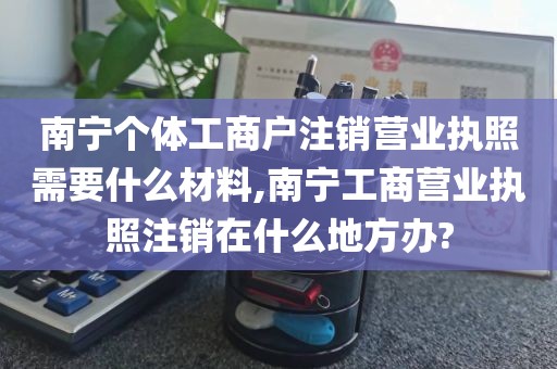 南宁个体工商户注销营业执照需要什么材料,南宁工商营业执照注销在什么地方办?
