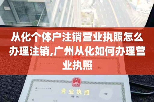 从化个体户注销营业执照怎么办理注销,广州从化如何办理营业执照