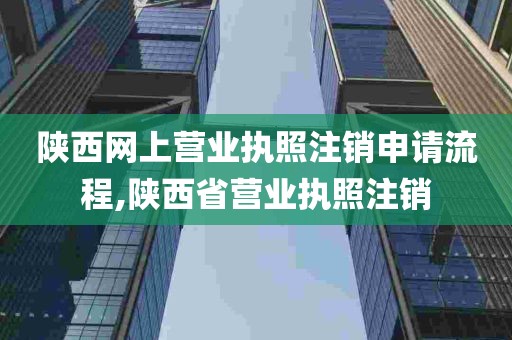 陕西网上营业执照注销申请流程,陕西省营业执照注销