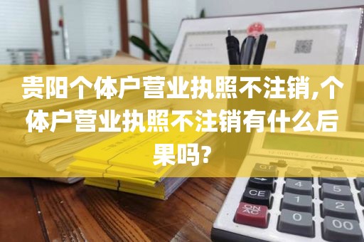 贵阳个体户营业执照不注销,个体户营业执照不注销有什么后果吗?