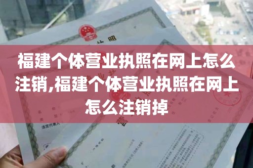 福建个体营业执照在网上怎么注销,福建个体营业执照在网上怎么注销掉