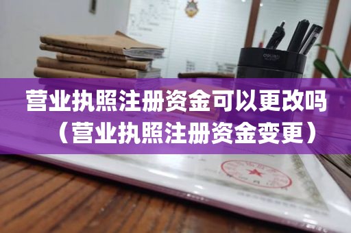 营业执照注册资金可以更改吗（营业执照注册资金变更）