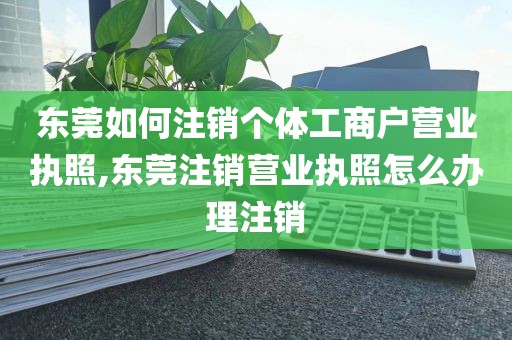 东莞如何注销个体工商户营业执照,东莞注销营业执照怎么办理注销