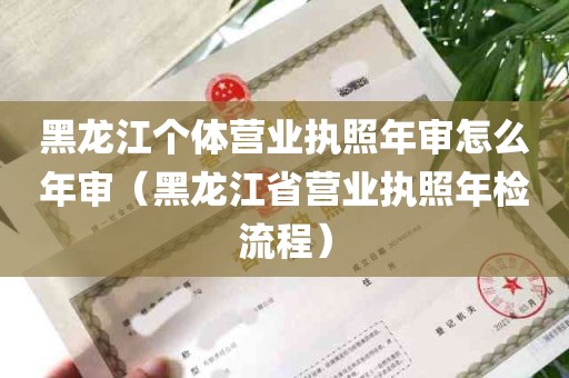 黑龙江个体营业执照年审怎么年审（黑龙江省营业执照年检流程）