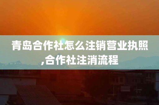 青岛合作社怎么注销营业执照,合作社注消流程