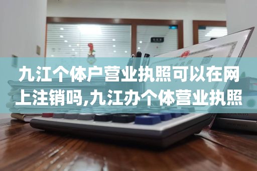 九江个体户营业执照可以在网上注销吗,九江办个体营业执照