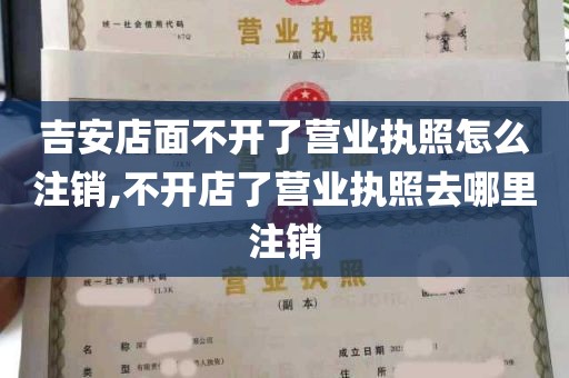 吉安店面不开了营业执照怎么注销,不开店了营业执照去哪里注销