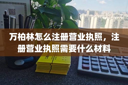 万柏林怎么注册营业执照，注册营业执照需要什么材料