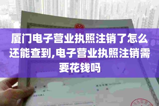 厦门电子营业执照注销了怎么还能查到,电子营业执照注销需要花钱吗