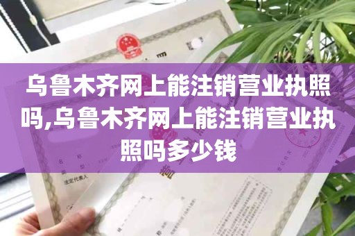 乌鲁木齐网上能注销营业执照吗,乌鲁木齐网上能注销营业执照吗多少钱