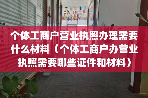 个体工商户营业执照办理需要什么材料（个体工商户办营业执照需要哪些证件和材料）