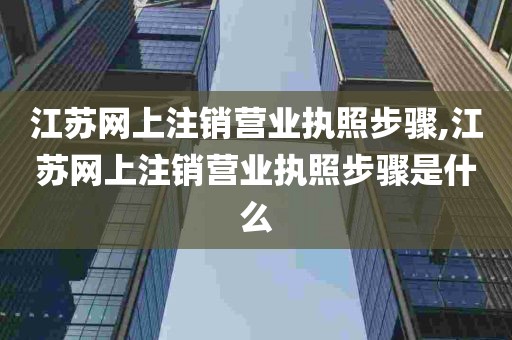 江苏网上注销营业执照步骤,江苏网上注销营业执照步骤是什么