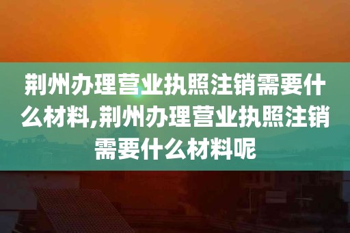 荆州办理营业执照注销需要什么材料,荆州办理营业执照注销需要什么材料呢